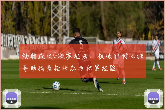 杨瀚森谈G联赛经历：教练组耐心指导助我重拾状态与积累经验