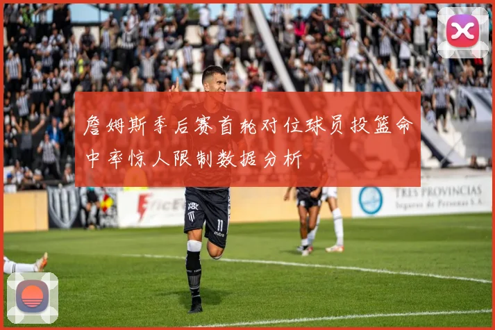 詹姆斯季后赛首轮对位球员投篮命中率惊人限制数据分析