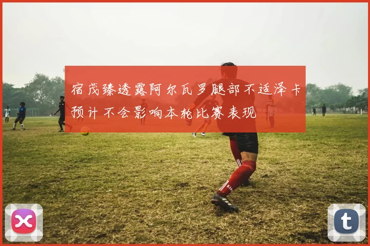 宿茂臻透露阿尔瓦罗腿部不适泽卡预计不会影响本轮比赛表现