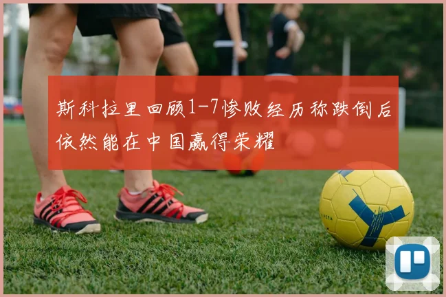 斯科拉里回顾1-7惨败经历称跌倒后依然能在中国赢得荣耀