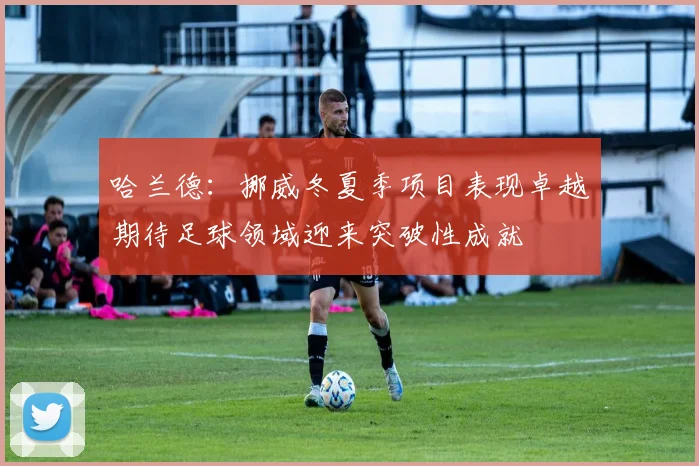 哈兰德：挪威冬夏季项目表现卓越期待足球领域迎来突破性成就