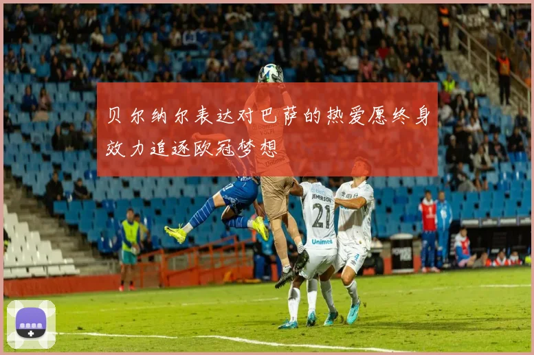 贝尔纳尔表达对巴萨的热爱愿终身效力追逐欧冠梦想