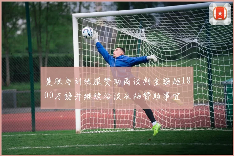 曼联与训练服赞助商谈判金额超1800万镑并继续洽谈衣袖赞助事宜