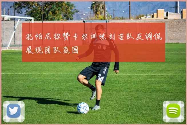 孔帕尼称赞卡尔训练刻苦队友调侃展现团队氛围