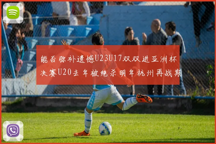 能否弥补遗憾U23U17双双进亚洲杯决赛U20去年被绝杀明年杭州再战期待辉煌