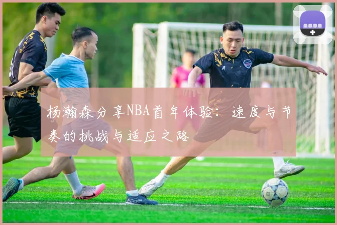 杨瀚森分享NBA首年体验：速度与节奏的挑战与适应之路