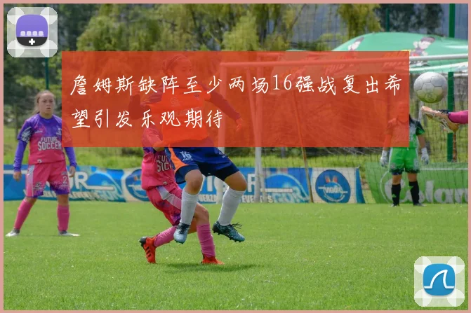 詹姆斯缺阵至少两场16强战复出希望引发乐观期待
