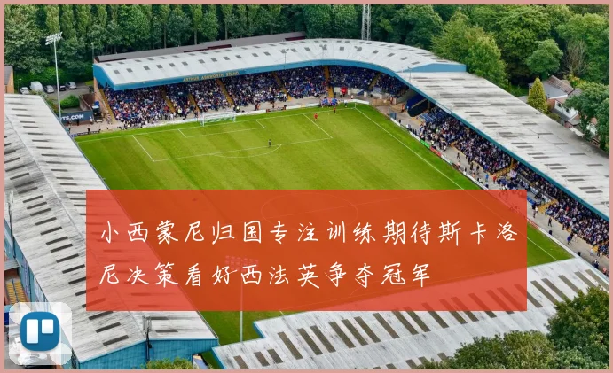 小西蒙尼归国专注训练期待斯卡洛尼决策看好西法英争夺冠军
